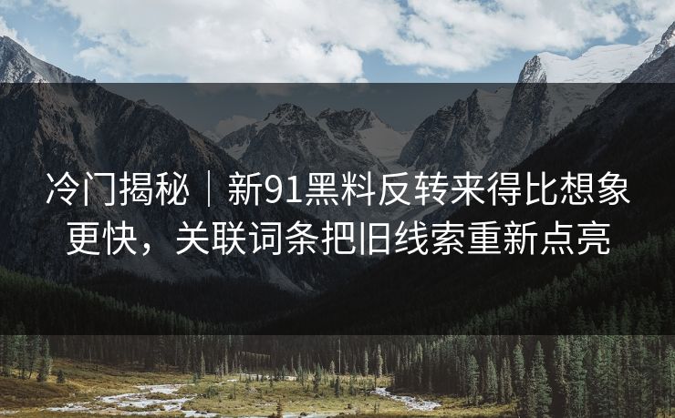 冷门揭秘｜新91黑料反转来得比想象更快，关联词条把旧线索重新点亮