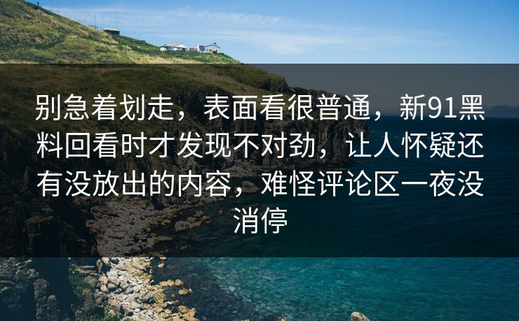 别急着划走，表面看很普通，新91黑料回看时才发现不对劲，让人怀疑还有没放出的内容，难怪评论区一夜没消停