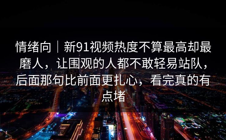 情绪向｜新91视频热度不算最高却最磨人，让围观的人都不敢轻易站队，后面那句比前面更扎心，看完真的有点堵