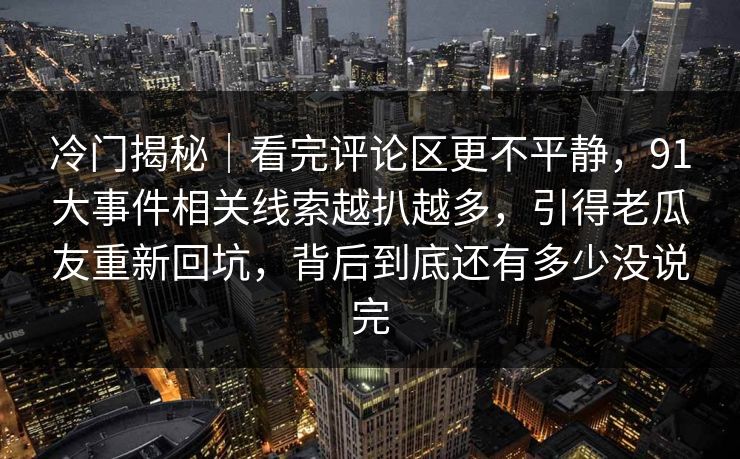 冷门揭秘｜看完评论区更不平静，91大事件相关线索越扒越多，引得老瓜友重新回坑，背后到底还有多少没说完