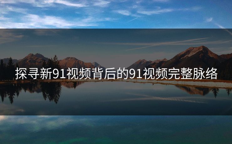 探寻新91视频背后的91视频完整脉络