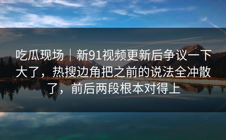 吃瓜现场｜新91视频更新后争议一下大了，热搜边角把之前的说法全冲散了，前后两段根本对得上