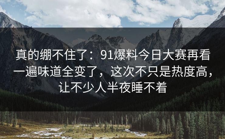 真的绷不住了：91爆料今日大赛再看一遍味道全变了，这次不只是热度高，让不少人半夜睡不着