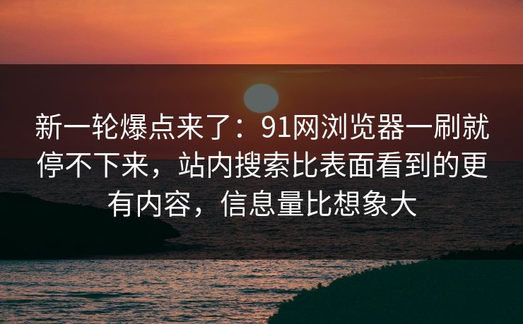 新一轮爆点来了：91网浏览器一刷就停不下来，站内搜索比表面看到的更有内容，信息量比想象大