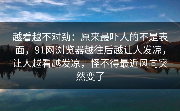 越看越不对劲：原来最吓人的不是表面，91网浏览器越往后越让人发凉，让人越看越发凉，怪不得最近风向突然变了