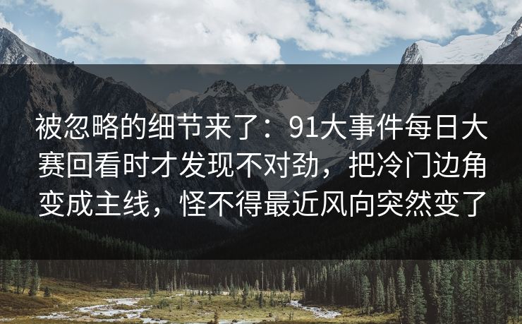 被忽略的细节来了：91大事件每日大赛回看时才发现不对劲，把冷门边角变成主线，怪不得最近风向突然变了