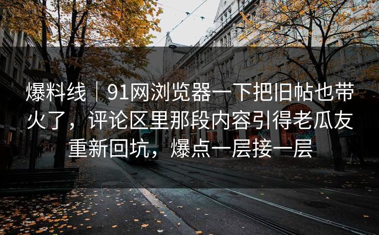 爆料线｜91网浏览器一下把旧帖也带火了，评论区里那段内容引得老瓜友重新回坑，爆点一层接一层