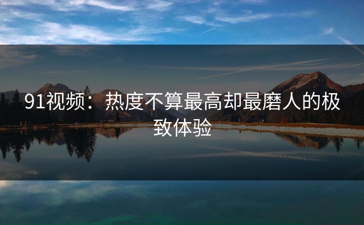 91视频：热度不算最高却最磨人的极致体验