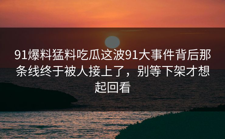 91爆料猛料吃瓜这波91大事件背后那条线终于被人接上了，别等下架才想起回看