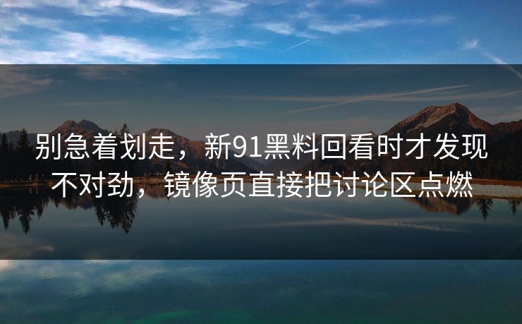 别急着划走，新91黑料回看时才发现不对劲，镜像页直接把讨论区点燃