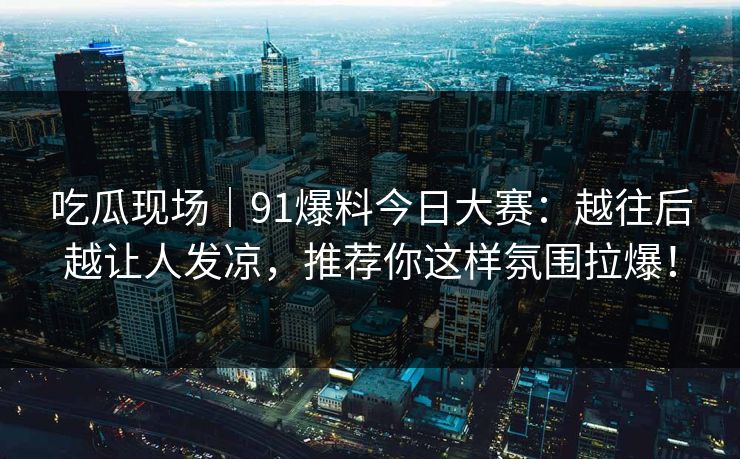吃瓜现场｜91爆料今日大赛：越往后越让人发凉，推荐你这样氛围拉爆！