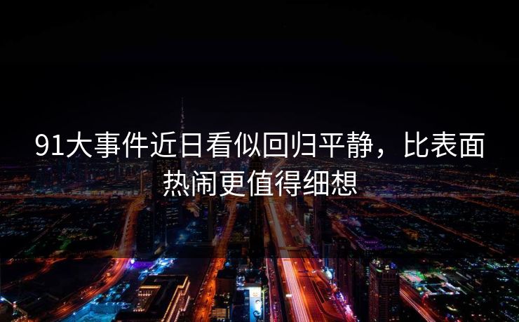 91大事件近日看似回归平静，比表面热闹更值得细想