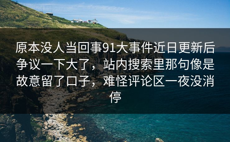 原本没人当回事91大事件近日更新后争议一下大了，站内搜索里那句像是故意留了口子，难怪评论区一夜没消停