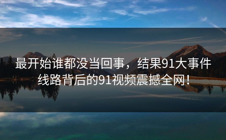最开始谁都没当回事，结果91大事件线路背后的91视频震撼全网！