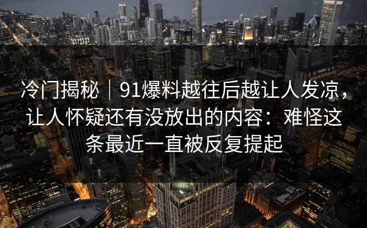 冷门揭秘｜91爆料越往后越让人发凉，让人怀疑还有没放出的内容：难怪这条最近一直被反复提起