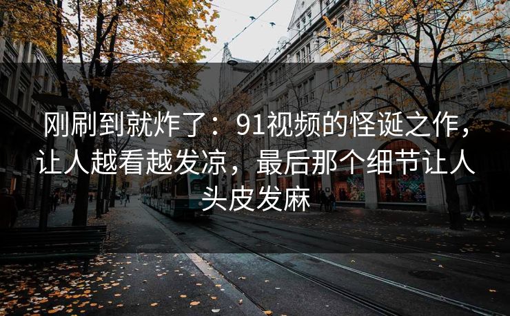 刚刷到就炸了:91视频的怪诞之作,让人越看越发凉,最后那个细节让人头皮发麻 刚刷到就炸了:91视频的怪诞之作,让人越看越发凉,最后那个细节让人头皮发麻