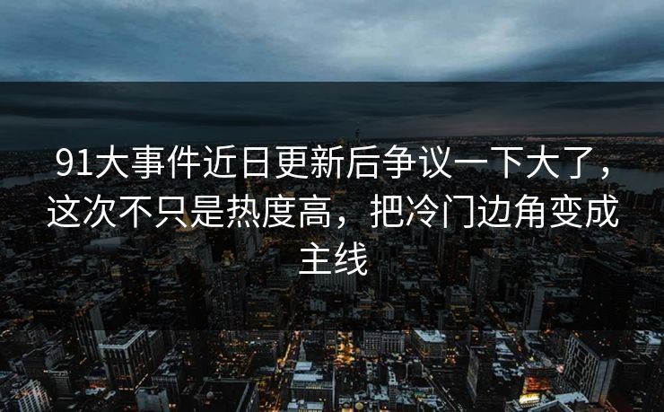 91大事件近日更新后争议一下大了，这次不只是热度高，把冷门边角变成主线
