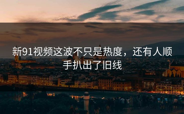 新91视频这波不只是热度，还有人顺手扒出了旧线