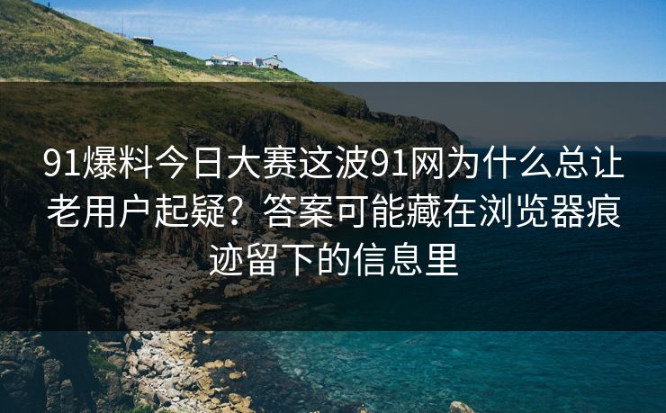 91爆料今日大赛这波91网为什么总让老用户起疑？答案可能藏在浏览器痕迹留下的信息里
