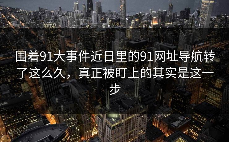 围着91大事件近日里的91网址导航转了这么久，真正被盯上的其实是这一步