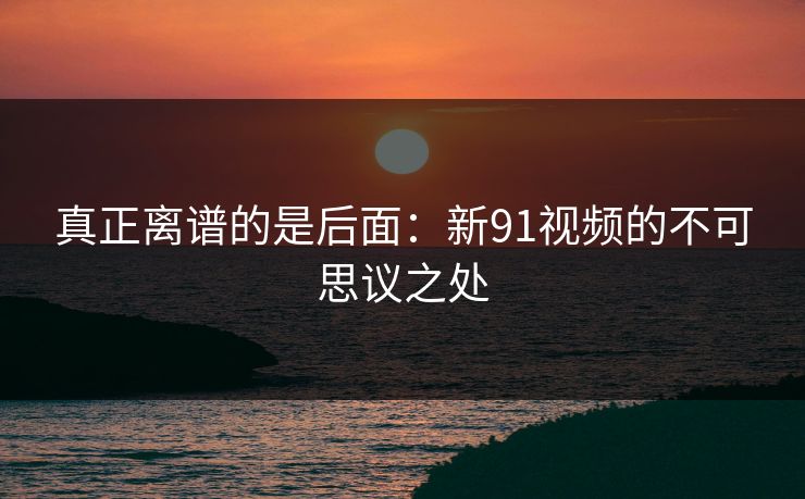 真正离谱的是后面：新91视频的不可思议之处