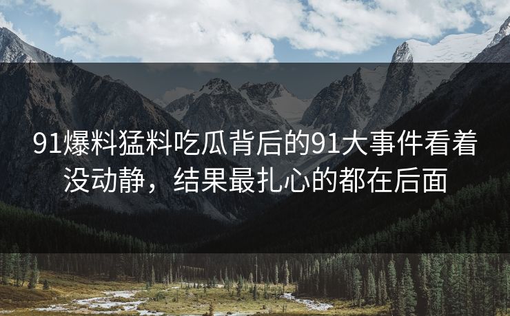 91爆料猛料吃瓜背后的91大事件看着没动静，结果最扎心的都在后面