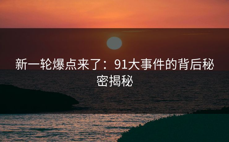 新一轮爆点来了：91大事件的背后秘密揭秘