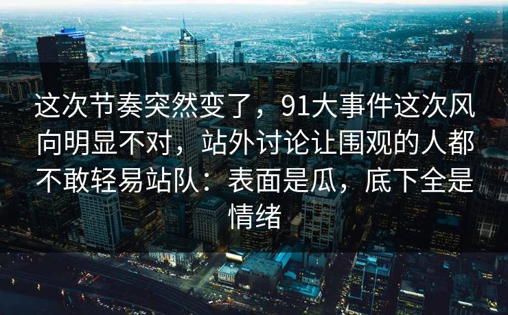 这次节奏突然变了，91大事件这次风向明显不对，站外讨论让围观的人都不敢轻易站队：表面是瓜，底下全是情绪