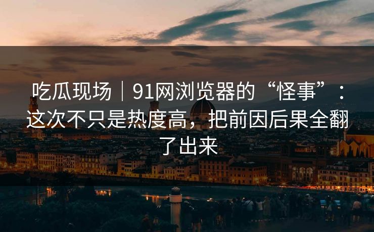 吃瓜现场｜91网浏览器的“怪事”：这次不只是热度高，把前因后果全翻了出来