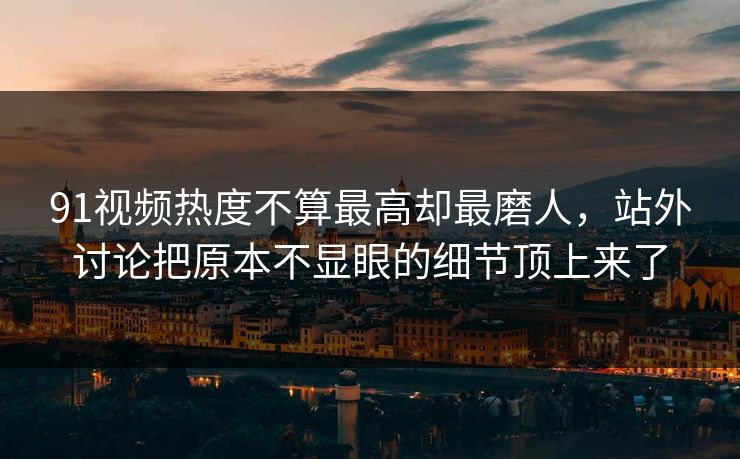 91视频热度不算最高却最磨人，站外讨论把原本不显眼的细节顶上来了