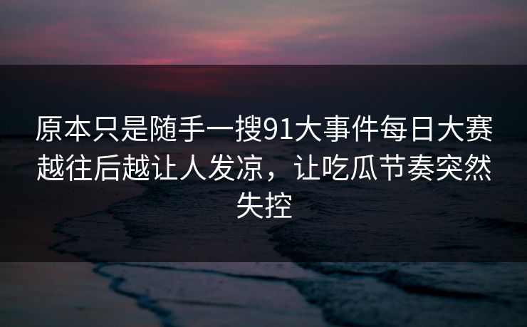 原本只是随手一搜91大事件每日大赛越往后越让人发凉，让吃瓜节奏突然失控