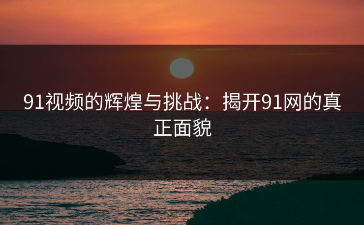 91视频的辉煌与挑战：揭开91网的真正面貌
