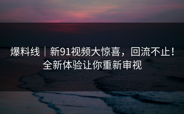 爆料线｜新91视频大惊喜，回流不止！全新体验让你重新审视