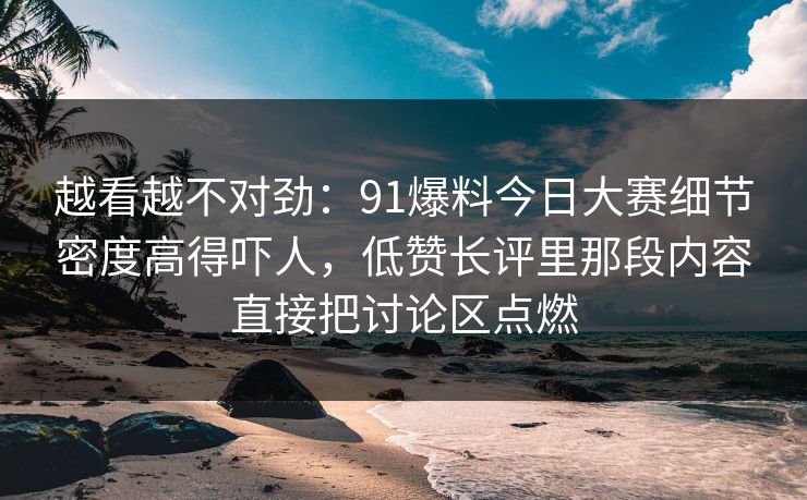 越看越不对劲:91爆料今日大赛细节密度高得吓人,低赞长评里那段内容直接把讨论区点燃 越看越不对劲:91爆料今日大赛细节密度高得吓人,低赞长评里那段内容直接把讨论区点燃