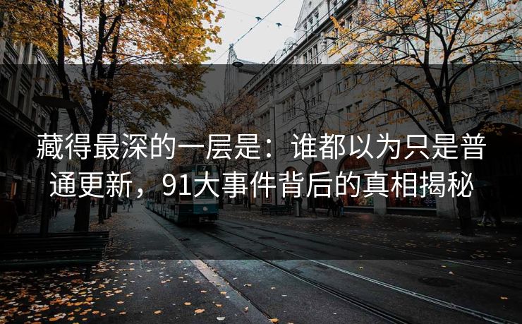 藏得最深的一层是:谁都以为只是普通更新,91大事件背后的真相揭秘 藏得最深的一层是:谁都以为只是普通更新,91大事件背后的真相揭秘