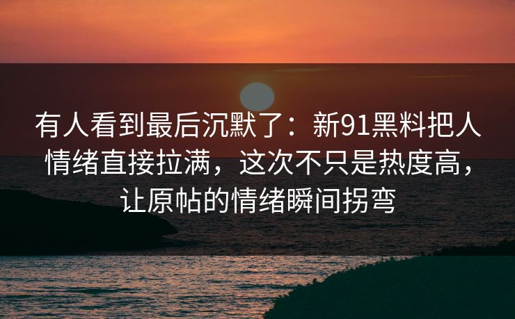 有人看到最后沉默了：新91黑料把人情绪直接拉满，这次不只是热度高，让原帖的情绪瞬间拐弯