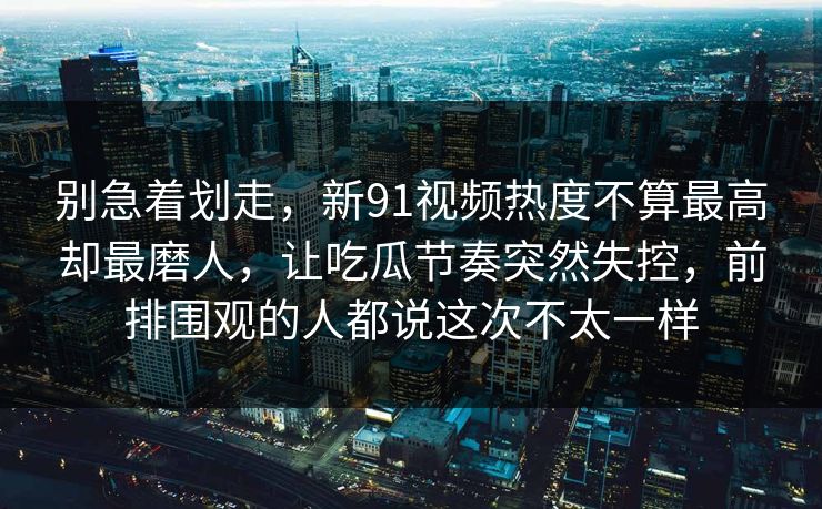 别急着划走,新91视频热度不算最高却最磨人,让吃瓜节奏突然失控,前排围观的人都说这次不太一样 别急着划走,新91视频热度不算最高却最磨人,让吃瓜节奏突然失控,前排围观的人都说这次不太一样