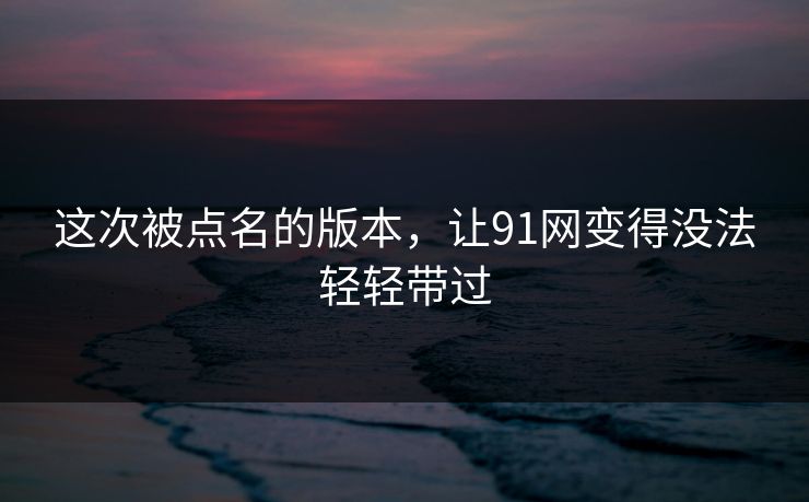 这次被点名的版本，让91网变得没法轻轻带过