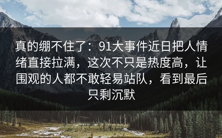 真的绷不住了:91大事件近日把人情绪直接拉满,这次不只是热度高,让围观的人都不敢轻易站队,看到最后只剩沉默 真的绷不住了:91大事件近日把人情绪直接拉满,这次不只是热度高,让围观的人都不敢轻易站队,看到最后只剩沉默