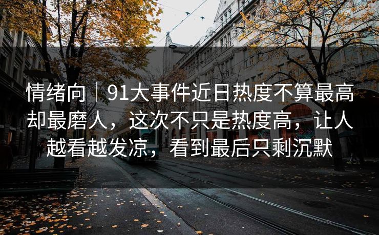 情绪向|91大事件近日热度不算最高却最磨人,这次不只是热度高,让人越看越发凉,看到最后只剩沉默 情绪向|91大事件近日热度不算最高却最磨人,这次不只是热度高,让人越看越发凉,看到最后只剩沉默