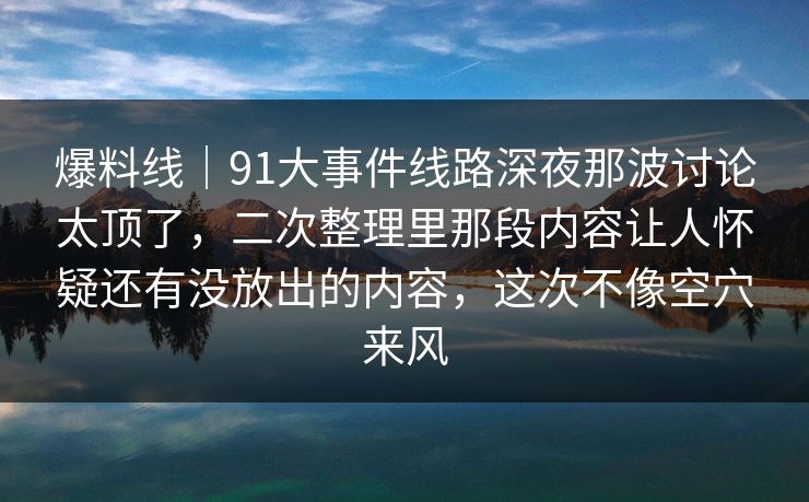 爆料线|91大事件线路深夜那波讨论太顶了,二次整理里那段内容让人怀疑还有没放出的内容,这次不像空穴来风 爆料线|91大事件线路深夜那波讨论太顶了,二次整理里那段内容让人怀疑还有没放出的内容,这次不像空穴来风