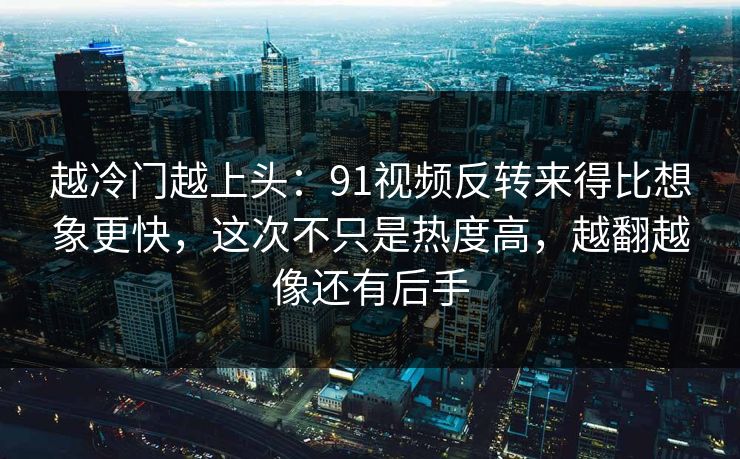 越冷门越上头：91视频反转来得比想象更快，这次不只是热度高，越翻越像还有后手