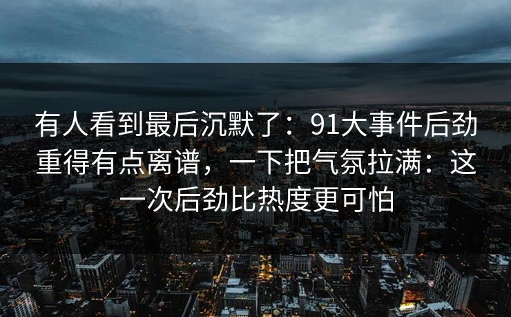 有人看到最后沉默了:91大事件后劲重得有点离谱,一下把气氛拉满:这一次后劲比热度更可怕 有人看到最后沉默了:91大事件后劲重得有点离谱,一下把气氛拉满:这一次后劲比热度更可怕