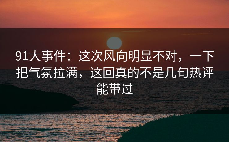 91大事件:这次风向明显不对,一下把气氛拉满,这回真的不是几句热评能带过 91大事件:这次风向明显不对,一下把气氛拉满,这回真的不是几句热评能带过