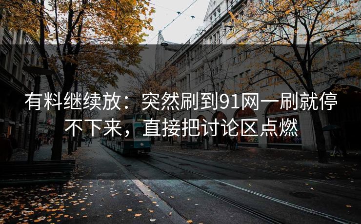 有料继续放：突然刷到91网一刷就停不下来，直接把讨论区点燃