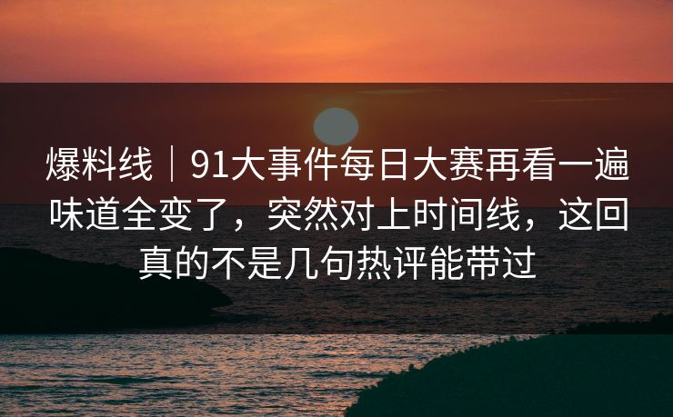 爆料线|91大事件每日大赛再看一遍味道全变了,突然对上时间线,这回真的不是几句热评能带过 爆料线|91大事件每日大赛再看一遍味道全变了,突然对上时间线,这回真的不是几句热评能带过