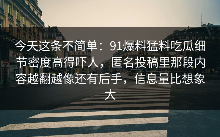 今天这条不简单:91爆料猛料吃瓜细节密度高得吓人,匿名投稿里那段内容越翻越像还有后手,信息量比想象大 今天这条不简单:91爆料猛料吃瓜细节密度高得吓人,匿名投稿里那段内容越翻越像还有后手,信息量比想象大