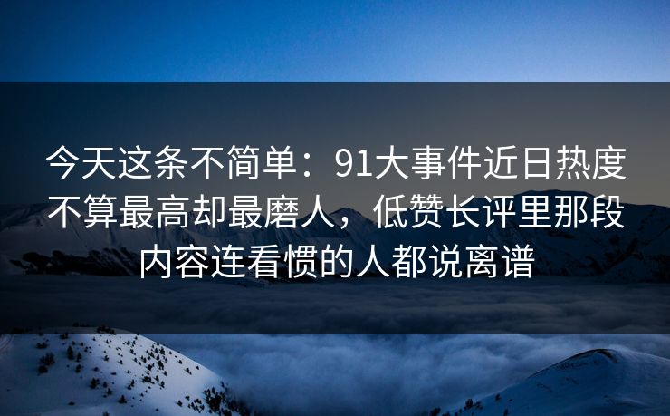 今天这条不简单：91大事件近日热度不算最高却最磨人，低赞长评里那段内容连看惯的人都说离谱