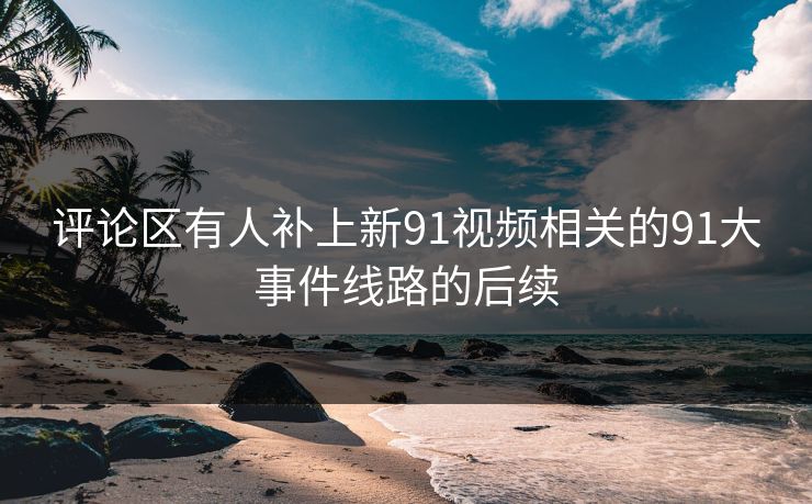 评论区有人补上新91视频相关的91大事件线路的后续 评论区有人补上新91视频相关的91大事件线路的后续
