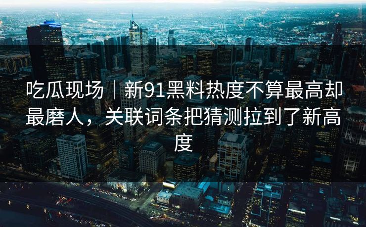 吃瓜现场|新91黑料热度不算最高却最磨人,关联词条把猜测拉到了新高度 吃瓜现场|新91黑料热度不算最高却最磨人,关联词条把猜测拉到了新高度